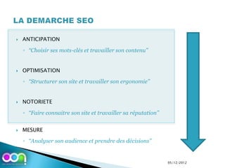    ANTICIPATION

    ◦ ‘‘Choisir ses mots-clés et travailler son contenu’’


   OPTIMISATION

    ◦ ‘‘Structurer son site et travailler son ergonomie’’


   NOTORIETE

    ◦ ‘‘Faire connaitre son site et travailler sa réputation’’


   MESURE

    ◦ ‘‘Analyser son audience et prendre des décisions’’


                                                                 05/12/2012
 