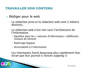    Rédiger pour le web
    ◦ La rédaction print et la rédaction web sont 2 métiers
      distincts.
    ◦ La rédaction web n’est rien sans l’architecture de
      l’information
      Equilibre dans les « volumes d’information » (différents
       niveaux de lecture)
      Rubricage logique
      Accessibilité à l’information

    ◦ Les internautes lisent beaucoup plus rapidement leur
      écran que leur journal (« lecture zapping »)


                                                     05/12/2012
 