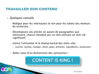    Quelques conseils

    ◦ Rédigez pour les internautes et non pour les robots des moteurs
      de recherche.

    ◦ Décomposez vos articles en autant de paragraphes que
      nécessaire, chacun introduit par un titre utilisant un mot-clé
      significatif.

    ◦ Variez l’utilisation et le champ lexical des mots-clés:
       cuisine, recette, manger, diner, goût, aliments, ingrédients, restaurant…

    ◦ Aidez-vous d’un dictionnaire des synonymes !


                        CONTENT IS KING !

                                                               05/12/2012
 