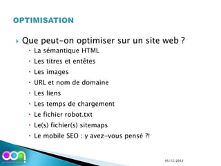    Que peut-on optimiser sur un site web ?
      La sémantique HTML
      Les titres et entêtes
      Les images
      URL et nom de domaine
      Les liens
      Les temps de chargement
      Le fichier robot.txt
      Le(s) fichier(s) sitemaps
      Le mobile SEO : y avez-vous pensé ?!


                                              05/12/2012
 