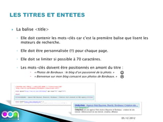    La balise <title>

    ◦ Elle doit contenir les mots-clés car c’est la première balise que lisent les
      moteurs de recherche.

    ◦ Elle doit être personnalisée (!!) pour chaque page.

    ◦ Elle doit se limiter si possible à 70 caractères.

    ◦ Les mots-clés doivent être positionnés en amont du titre :
               « Photos de Bordeaux : le blog d’un passionné de la photo. »   
               « Bienvenue sur mon blog consacré aux photos de Bordeaux. »    




                                                                               05/12/2012
 