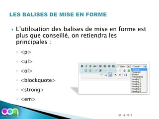    L’utilisation des balises de mise en forme est
    plus que conseillé, on retiendra les
    principales :
    ◦ <p>
    ◦ <ul>
    ◦ <ol>
    ◦ <blockquote>
    ◦ <strong>
    ◦ <em>

                                        05/12/2012
 