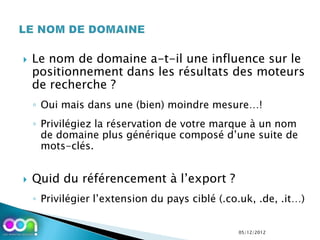    Le nom de domaine a-t-il une influence sur le
    positionnement dans les résultats des moteurs
    de recherche ?
    ◦ Oui mais dans une (bien) moindre mesure…!
    ◦ Privilégiez la réservation de votre marque à un nom
      de domaine plus générique composé d’une suite de
      mots-clés.


   Quid du référencement à l’export ?
    ◦ Privilégier l’extension du pays ciblé (.co.uk, .de, .it…)


                                                05/12/2012
 