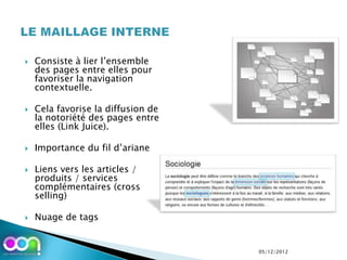    Consiste à lier l’ensemble
    des pages entre elles pour
    favoriser la navigation
    contextuelle.

   Cela favorise la diffusion de
    la notoriété des pages entre
    elles (Link Juice).

   Importance du fil d’ariane

   Liens vers les articles /
    produits / services
    complémentaires (cross
    selling)

   Nuage de tags


                                    05/12/2012
 