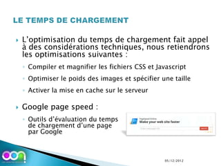    L’optimisation du temps de chargement fait appel
    à des considérations techniques, nous retiendrons
    les optimisations suivantes :
    ◦ Compiler et magnifier les fichiers CSS et Javascript
    ◦ Optimiser le poids des images et spécifier une taille
    ◦ Activer la mise en cache sur le serveur

   Google page speed :
    ◦ Outils d’évaluation du temps
      de chargement d’une page
      par Google



                                                  05/12/2012
 