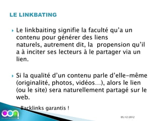    Le linkbaiting signifie la faculté qu’a un
    contenu pour générer des liens
    naturels, autrement dit, la propension qu’il
    a à inciter ses lecteurs à le partager via un
    lien.

   Si la qualité d’un contenu parle d’elle-même
    (originalité, photos, vidéos…), alors le lien
    (ou le site) sera naturellement partagé sur le
    web.
    ◦ Backlinks garantis !
                                        05/12/2012
 