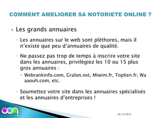    Les grands annuaires
    ◦ Les annuaires sur le web sont pléthores, mais il
      n’existe que peu d’annuaires de qualité.
    ◦ Ne passez pas trop de temps à inscrire votre site
      dans les annuaires, privilégiez les 10 ou 15 plus
      gros annuaires :
      Webrankinfo.com, Gralon.net, Miwim.fr, Toplien.fr, Wa
       aaouh.com, etc.

    ◦ Soumettez votre site dans les annuaires spécialisés
      et les annuaires d’entreprises !


                                               05/12/2012
 