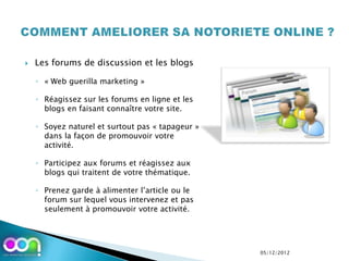    Les forums de discussion et les blogs

    ◦ « Web guerilla marketing »

    ◦ Réagissez sur les forums en ligne et les
      blogs en faisant connaître votre site.

    ◦ Soyez naturel et surtout pas « tapageur »
      dans la façon de promouvoir votre
      activité.

    ◦ Participez aux forums et réagissez aux
      blogs qui traitent de votre thématique.

    ◦ Prenez garde à alimenter l’article ou le
      forum sur lequel vous intervenez et pas
      seulement à promouvoir votre activité.




                                                  05/12/2012
 