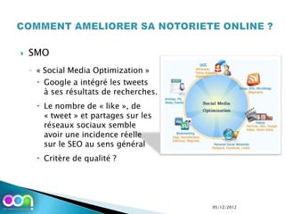    SMO
    ◦ « Social Media Optimization »
       Google a intégré les tweets
        à ses résultats de recherches.
       Le nombre de « like », de
        « tweet » et partages sur les
        réseaux sociaux semble
        avoir une incidence réelle
        sur le SEO au sens général
       Critère de qualité ?




                                         05/12/2012
 