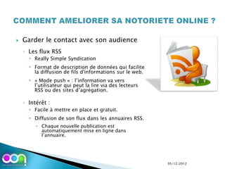    Garder le contact avec son audience
    ◦ Les flux RSS
       Really Simple Syndication
       Format de description de données qui facilite
        la diffusion de fils d'informations sur le web.
       « Mode push » : l’information va vers
        l’utilisateur qui peut la lire via des lecteurs
        RSS ou des sites d’agrégation.

    ◦ Intérêt :
       Facile à mettre en place et gratuit.
       Diffusion de son flux dans les annuaires RSS.
          Chaque nouvelle publication est
           automatiquement mise en ligne dans
           l’annuaire.




                                                          05/12/2012
 