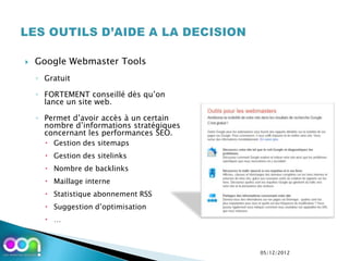    Google Webmaster Tools
    ◦ Gratuit

    ◦ FORTEMENT conseillé dès qu’on
      lance un site web.

    ◦ Permet d’avoir accès à un certain
      nombre d’informations stratégiques
      concernant les performances SEO.
       Gestion des sitemaps
       Gestion des sitelinks
       Nombre de backlinks
       Maillage interne
       Statistique abonnement RSS
       Suggestion d’optimisation
       …



                                           05/12/2012
 