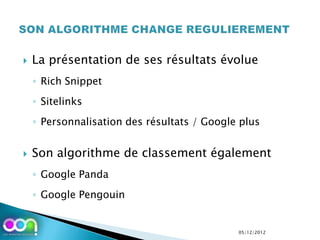    La présentation de ses résultats évolue
    ◦ Rich Snippet
    ◦ Sitelinks
    ◦ Personnalisation des résultats / Google plus


   Son algorithme de classement également
    ◦ Google Panda
    ◦ Google Pengouin


                                             05/12/2012
 