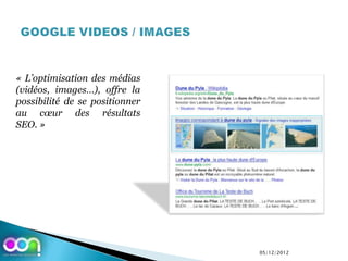 « L’optimisation des médias
(vidéos, images…), offre la
possibilité de se positionner
au cœur des résultats
SEO. »




                                05/12/2012
 