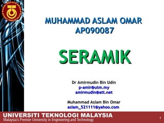 MUHAMMAD ASLAM OMAR
     AP090087


  SERAMIK
     Dr Amirmudin Bin Udin
        p-amir@utm.my
      amirmudin@att.net

    Muhammad Aslam Bin Omar
    aslam_521111@yahoo.com

                              1
 