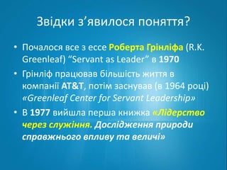 Звідки з’явилося поняття? 
• Почалося все з ессе Роберта Грінліфа (R.K. 
Greenleaf) “Servant as Leader” в 1970 
• Грінліф працював більшість життя в 
компанії AT&T, потім заснував (в 1964 році) 
«Greenleaf Center for Servant Leadership» 
• В 1977 вийшла перша книжка «Лідерство 
через служіння. Дослідження природи 
справжнього впливу та величі» 
 