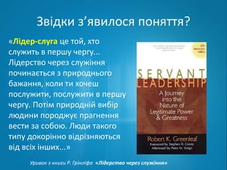 Звідки з’явилося поняття? 
«Лідер-слуга це той, хто 
служить в першу чергу... 
Лідерство через служіння 
починається з природнього 
бажання, коли ти хочеш 
послужити, послужити в першу 
чергу. Потім природній вибір 
людини породжує прагнення 
вести за собою. Люди такого 
типу докорінно відрізняються 
від всіх інших...» 
Уривок з книги Р. Грінліфа «Лідерство через служіння» 
 