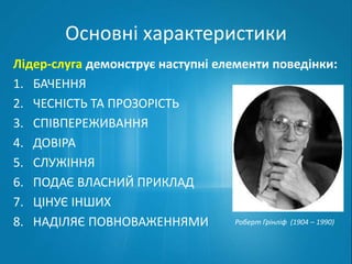 Основні характеристики 
Лідер-слуга демонструє наступні елементи поведінки: 
1. БАЧЕННЯ 
2. ЧЕСНІСТЬ ТА ПРОЗОРІСТЬ 
3. СПІВПЕРЕЖИВАННЯ 
4. ДОВІРА 
5. СЛУЖІННЯ 
6. ПОДАЄ ВЛАСНИЙ ПРИКЛАД 
7. ЦІНУЄ ІНШИХ 
8. НАДІЛЯЄ ПОВНОВАЖЕННЯМИ Роберт Грінліф (1904 – 1990) 
 