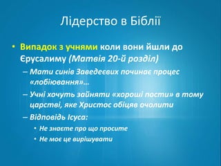 Лідерство в Біблії 
• Випадок з учнями коли вони йшли до 
Єрусалиму (Матвія 20-й розділ) 
– Мати синів Заведеєвих починає процес 
«лобіювання»… 
– Учні хочуть зайняти «хороші пости» в тому 
царстві, яке Христос обіцяв очолити 
– Відповідь Ісуса: 
• Не знаєте про що просите 
• Не моє це вирішувати 
 