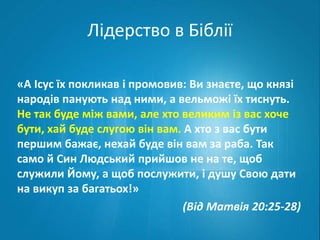 Лідерство в Біблії 
«А Ісус їх покликав і промовив: Ви знаєте, що князі 
народів панують над ними, а вельможі їх тиснуть. 
Не так буде між вами, але хто великим із вас хоче 
бути, хай буде слугою він вам. А хто з вас бути 
першим бажає, нехай буде він вам за раба. Так 
само й Син Людський прийшов не на те, щоб 
служили Йому, а щоб послужити, і душу Свою дати 
на викуп за багатьох!» 
(Від Матвія 20:25-28) 
 