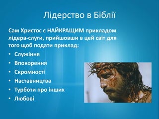 Лідерство в Біблії 
Сам Христос є НАЙКРАЩИМ прикладом 
лідера-слуги, прийшовши в цей світ для 
того щоб подати приклад: 
• Служіння 
• Впокорення 
• Скромності 
• Наставництва 
• Турботи про інших 
• Любові 
 
