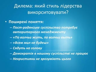 Дилема: який стиль лідерства 
викорситовувати? 
• Поширені поняття: 
– Пост-радянське суспільство потребує 
авторитарного менеджменту 
– «По волчьи жить, по волчьи выть» 
– «Всем мил не будеш» 
– Сядуть на голову 
– Демократія в нашому суспільстві не працює 
– Нехристияни не зрозуміють цього 
 