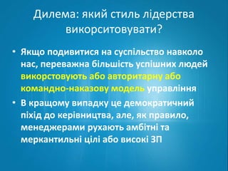 Дилема: який стиль лідерства 
викорситовувати? 
• Якщо подивитися на суспільство навколо 
нас, переважна більшість успішних людей 
викорстовують або авторитарну або 
командно-наказову модель управління 
• В кращому випадку це демократичний 
піхід до керівництва, але, як правило, 
менеджерами рухають амбітні та 
меркантильні цілі або високі ЗП 
 