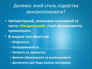Дилема: який стиль лідерства 
викорситовувати? 
• Авторитарний, командно-наказовий та 
часто «бандитський» стилі менеджменту 
превалюють 
• В пошані такі якості як: 
– Жорсткість 
– Безцеремонність 
– Хитрість та лукавство 
– Вміння обманювати та маніпулювати 
– Досягнути цілі будь-якими методами 
 