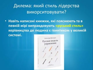 Дилема: який стиль лідерства 
викорситовувати? 
• Навіть написані книжки, які пояснюють та в 
певній мірі виправдовують «руський стиль» 
керівництва де людина є гвинтиком у великій 
системі. 
 