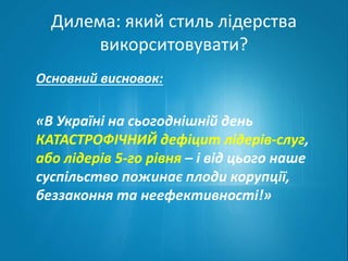 Дилема: який стиль лідерства 
викорситовувати? 
Основний висновок: 
«В Україні на сьогоднішній день 
КАТАСТРОФІЧНИЙ дефіцит лідерів-слуг, 
або лідерів 5-го рівня – і від цього наше 
суспільство пожинає плоди корупції, 
беззаконня та неефективності!» 
 