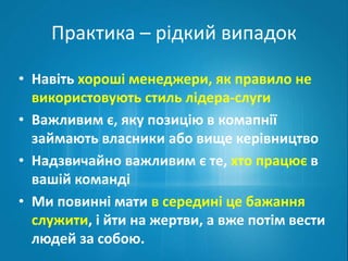 Практика – рідкий випадок 
• Навіть хороші менеджери, як правило не 
використовують стиль лідера-слуги 
• Важливим є, яку позицію в комапнії 
займають власники або вище керівництво 
• Надзвичайно важливим є те, хто працює в 
вашій команді 
• Ми повинні мати в середині це бажання 
служити, і йти на жертви, а вже потім вести 
людей за собою. 
 