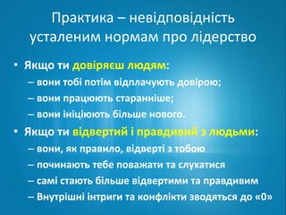 Практика – невідповідність 
усталеним нормам про лідерство 
• Якщо ти довіряєш людям: 
– вони тобі потім відплачують довірою; 
– вони працюють старанніше; 
– вони ініціюють більше нового. 
• Якщо ти відвертий і правдивий з людьми: 
– вони, як правило, відверті з тобою 
– починають тебе поважати та слухатися 
– самі стають більше відвертими та правдивим 
– Внутрішні інтриги та конфлікти зводяться до «0» 
 