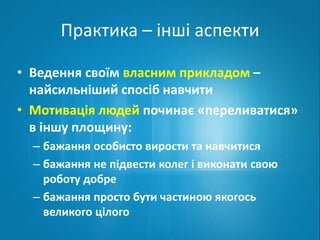 Практика – інші аспекти 
• Ведення своїм власним прикладом – 
найсильніший спосіб навчити 
• Мотивація людей починає «переливатися» 
в іншу площину: 
– бажання особисто вирости та навчитися 
– бажання не підвести колег і виконати свою 
роботу добре 
– бажання просто бути частиною якогось 
великого цілого 
 