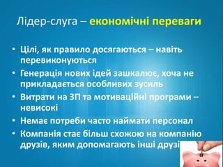Лідер-слуга – економічні переваги 
• Цілі, як правило досягаються – навіть 
перевиконуються 
• Генерація нових ідей зашкалює, хоча не 
прикладається особливих зусиль 
• Витрати на ЗП та мотиваційні програми – 
невисокі 
• Немає потреби часто наймати персонал 
• Компанія стає більш схожою на компанію 
друзів, яким допомагають інші друзі 
 