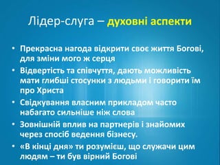 Лідер-слуга – духовні аспекти 
• Прекрасна нагода відкрити своє життя Богові, 
для зміни мого ж серця 
• Відвертість та співчуття, дають можливість 
мати глибші стосунки з людьми і говорити їм 
про Христа 
• Свідкування власним прикладом часто 
набагато сильніше ніж слова 
• Зовнішній вплив на партнерів і знайомих 
через спосіб ведення бізнесу. 
• «В кінці дня» ти розумієш, що служачи цим 
людям – ти був вірний Богові 
 