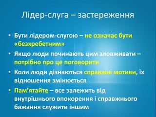 Лідер-слуга – застереження 
• Бути лідером-слугою – не означає бути 
«безхребетним» 
• Якщо люди починають цим зловживати – 
потрібно про це поговорити 
• Коли люди дізнаються справжні мотиви, їх 
відношення змінюється 
• Пам’ятайте – все залежить від 
внутрішнього впокорення і справжнього 
бажання служити іншим 
 
