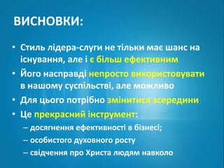 ВИСНОВКИ: 
• Стиль лідера-слуги не тільки має шанс на 
існування, але і є більш ефективним 
• Його насправді непросто використовувати 
в нашому суспільстві, але можливо 
• Для цього потрібно змінитися зсередини 
• Це прекрасний інструмент: 
– досягнення ефективності в бізнесі; 
– особистого духовного росту 
– свідчення про Христа людям навколо 
 