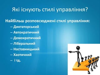 Які існують стилі управління? 
Найбільш розповсюджені стилі управління: 
– Диктаторський 
– Автократичний 
– Демократичний 
– Ліберальний 
– Наставницький 
– Хаотичний 
– і тд. 
 