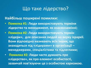 Що таке лідерство? 
Найбільш поширені помилки: 
• Помилка #1: Люди використовують терміни 
лідерство та менеджмент, як взаємозамінні; 
• Помилка #2: Люди використовують термін 
«лідери», для описання людей на верху ієрархії. 
Вони відповідно називають всіх інших, що 
знаходяться під «лідерами» в організації – 
менеджерами, спеціалістами та підлеглими; 
• Помилка #2: Люди часто думають про 
«лідерство», як про елемент особистості, 
зазвичай пов’язуючи це з особистою харизмою. 
 