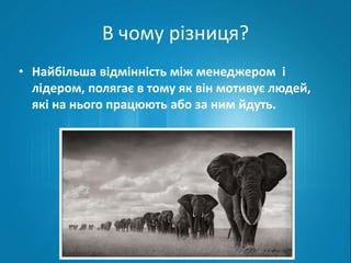 В чому різниця? 
• Найбільша відмінність між менеджером і 
лідером, полягає в тому як він мотивує людей, 
які на нього працюють або за ним йдуть. 
 
