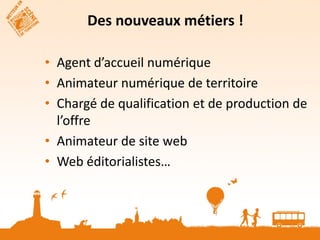 Des nouveaux métiers !

• Agent d’accueil numérique
• Animateur numérique de territoire
• Chargé de qualification et de production de
  l’offre
• Animateur de site web
• Web éditorialistes…
 