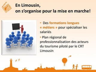 En Limousin,
on s’organise pour la mise en marche!

            • Des formations longues
            « métiers » pour spécialiser les
            salariés
            • Plan régional de
            professionnalisation des acteurs
            du tourisme piloté par le CRT
            Limousin
 