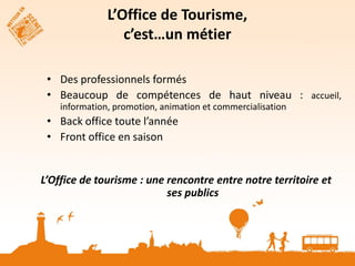 L’Office de Tourisme,
  Pour accompagnermétier
            c’est…un ce changement

                                            La bonne

 • Des professionnels formés                échelle de
                                            territoire


 • Beaucoup de compétences de haut niveau : accueil,
                      Stratégie
                          touristique
    information, promotion, animation et commercialisation
                         claire définit
                                          Personnels
                                            formés
                         par la coll. Et
 • Back office toute l’année  l’OT


 • Front office en saison                  Des moyens
                                            financiers
                                            suffisants




L’Office de tourisme : une rencontre La bonne notre territoire et
                                      entre
                           ses publics de
                                     échelle
                                     territoire
 
