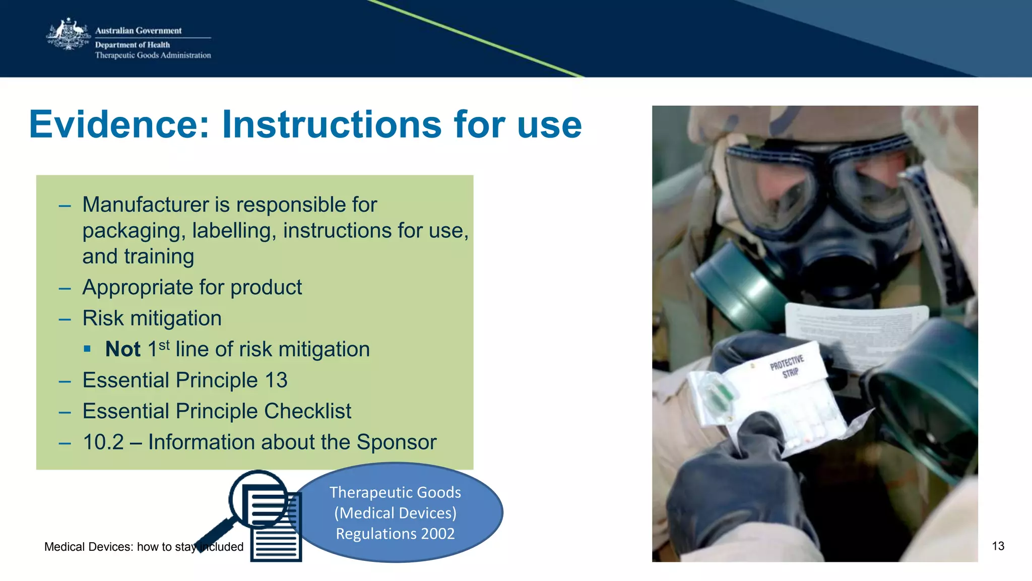 Evidence: Instructions for use
– Manufacturer is responsible for
packaging, labelling, instructions for use,
and training
– Appropriate for product
– Risk mitigation
 Not 1st line of risk mitigation
– Essential Principle 13
– Essential Principle Checklist
– 10.2 – Information about the Sponsor
Therapeutic Goods
(Medical Devices)
Regulations 2002
Medical Devices: how to stay included 13
 
