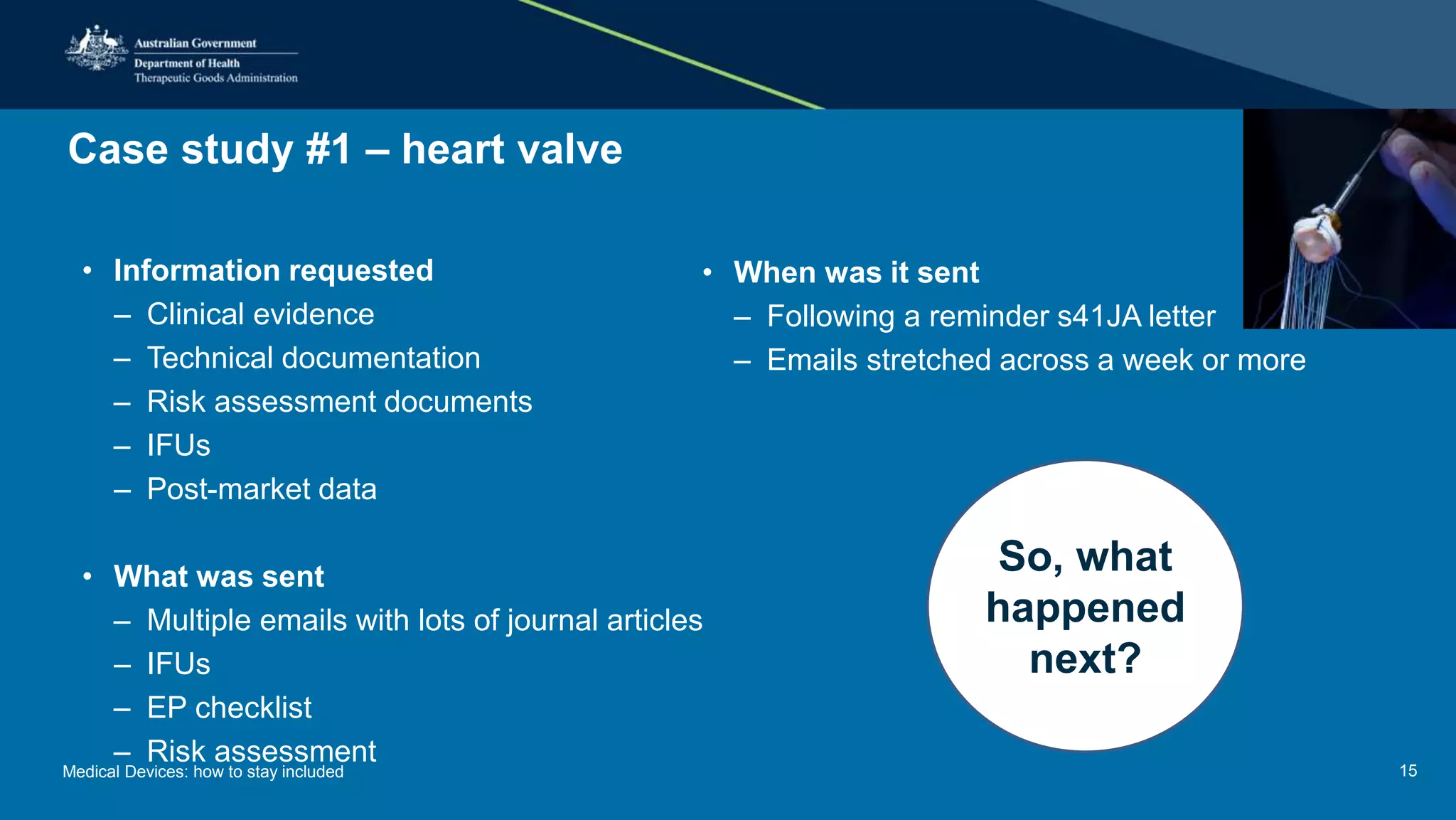 Case study #1 – heart valve
• Information requested
– Clinical evidence
– Technical documentation
– Risk assessment documents
– IFUs
– Post-market data
• What was sent
– Multiple emails with lots of journal articles
– IFUs
– EP checklist
– Risk assessment
• When was it sent
– Following a reminder s41JA letter
– Emails stretched across a week or more
So, what
happened
next?
Medical Devices: how to stay included 15
 
