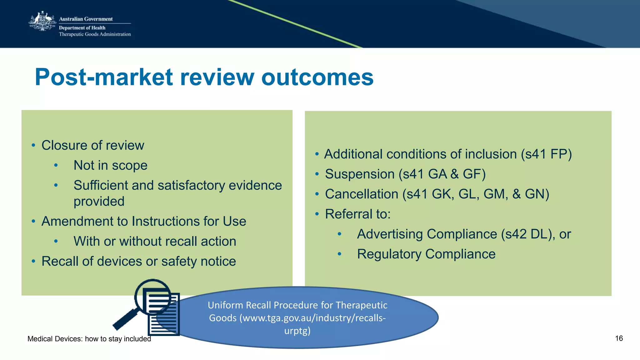 Post-market review outcomes
• Closure of review
• Not in scope
• Sufficient and satisfactory evidence
provided
• Amendment to Instructions for Use
• With or without recall action
• Recall of devices or safety notice
• Additional conditions of inclusion (s41 FP)
• Suspension (s41 GA & GF)
• Cancellation (s41 GK, GL, GM, & GN)
• Referral to:
• Advertising Compliance (s42 DL), or
• Regulatory Compliance
Uniform Recall Procedure for Therapeutic
Goods (www.tga.gov.au/industry/recalls-
urptg)
Medical Devices: how to stay included 16
 