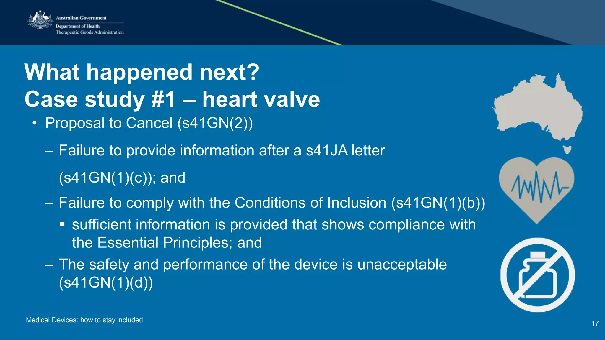 What happened next?
Case study #1 – heart valve
• Proposal to Cancel (s41GN(2))
– Failure to provide information after a s41JA letter
(s41GN(1)(c)); and
– Failure to comply with the Conditions of Inclusion (s41GN(1)(b))
 sufficient information is provided that shows compliance with
the Essential Principles; and
– The safety and performance of the device is unacceptable
(s41GN(1)(d))
Medical Devices: how to stay included 17
 