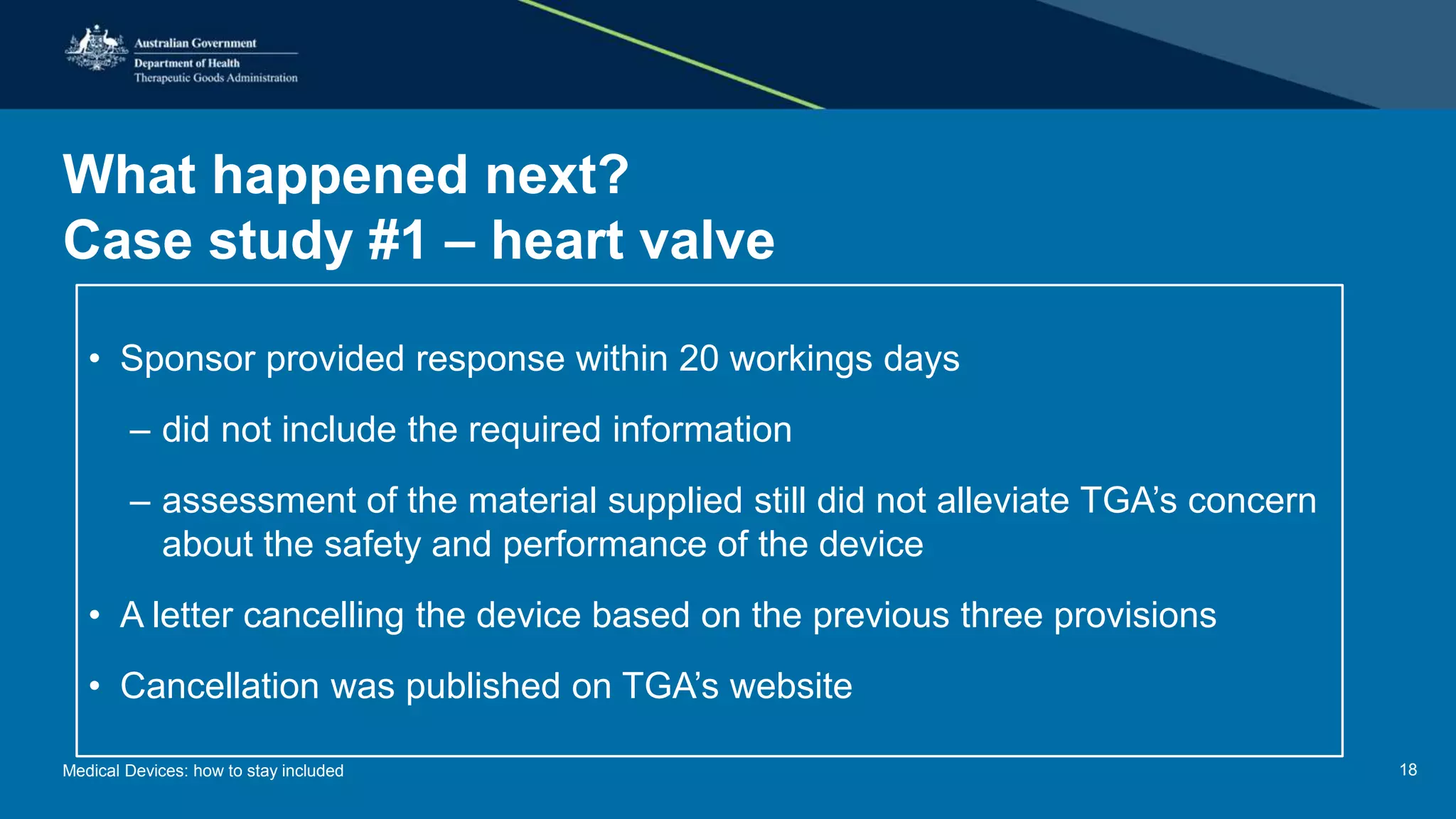 What happened next?
Case study #1 – heart valve
• Sponsor provided response within 20 workings days
– did not include the required information
– assessment of the material supplied still did not alleviate TGA’s concern
about the safety and performance of the device
• A letter cancelling the device based on the previous three provisions
• Cancellation was published on TGA’s website
Medical Devices: how to stay included 18
 