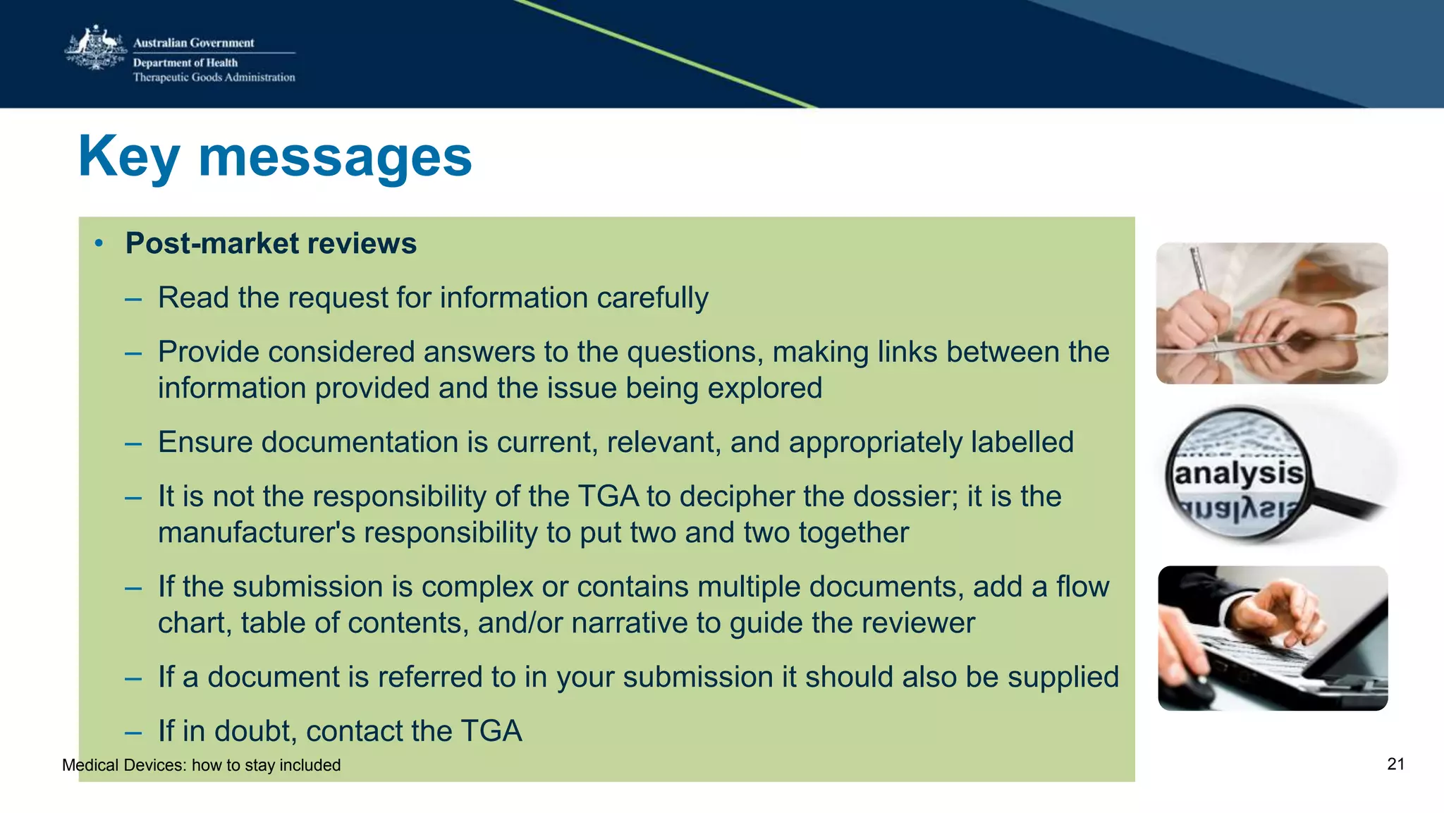 Key messages
• Post-market reviews
– Read the request for information carefully
– Provide considered answers to the questions, making links between the
information provided and the issue being explored
– Ensure documentation is current, relevant, and appropriately labelled
– It is not the responsibility of the TGA to decipher the dossier; it is the
manufacturer's responsibility to put two and two together
– If the submission is complex or contains multiple documents, add a flow
chart, table of contents, and/or narrative to guide the reviewer
– If a document is referred to in your submission it should also be supplied
– If in doubt, contact the TGA
Medical Devices: how to stay included 21
 