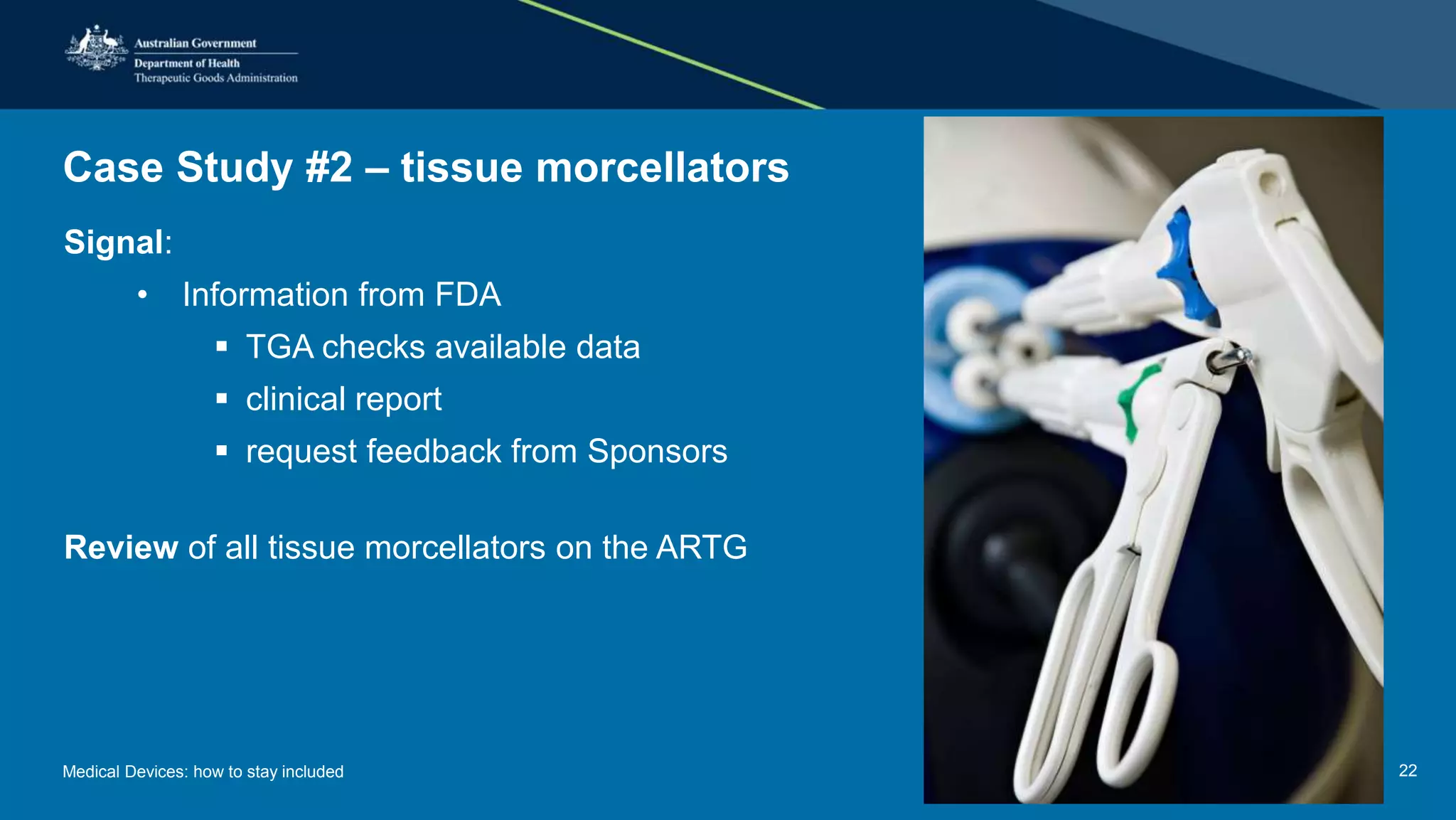 Case Study #2 – tissue morcellators
Signal:
• Information from FDA
 TGA checks available data
 clinical report
 request feedback from Sponsors
Review of all tissue morcellators on the ARTG
Medical Devices: how to stay included 22
 