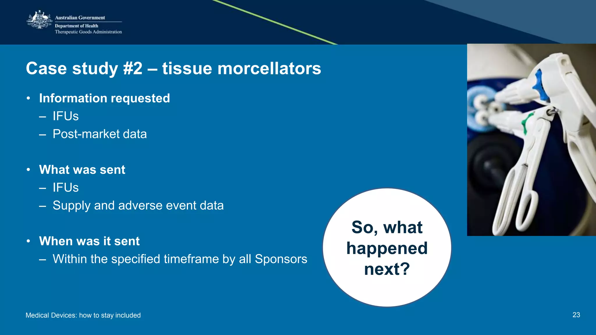 Case study #2 – tissue morcellators
• Information requested
– IFUs
– Post-market data
• What was sent
– IFUs
– Supply and adverse event data
• When was it sent
– Within the specified timeframe by all Sponsors
So, what
happened
next?
Medical Devices: how to stay included 23
 
